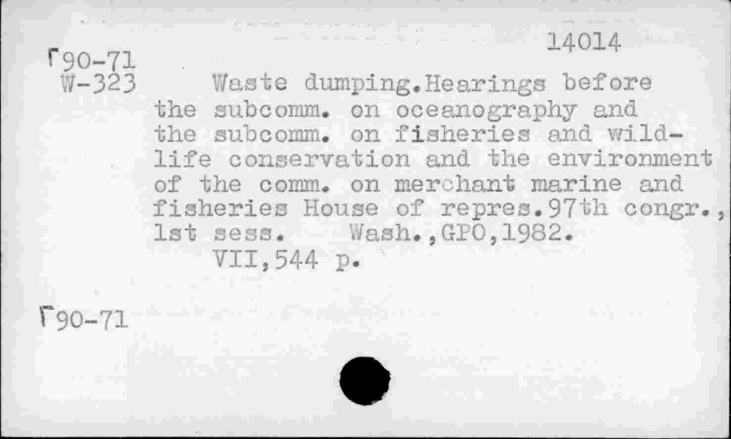 ﻿r9O-71
W-323
14014
Waste dumping.Hearings before the subcomm, on oceanography and the subcomm, on fisheries and wildlife conservation and the environment of the comm, on merchant marine and fisheries House of repres.97th congr., 1st sess. Wash.,GPO,1982.
VII,544 p.
r 90-71